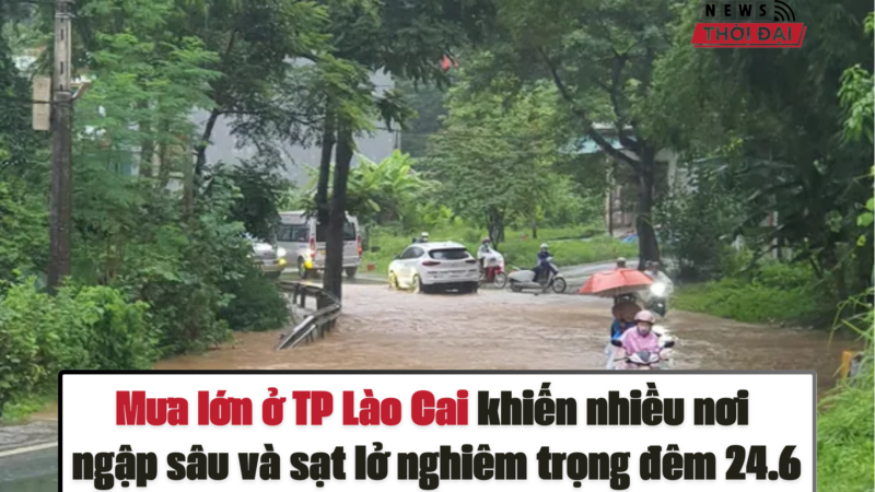 Mưa lớn ở TP Lào Cai khiến nhiều nơi ngập sâu và sạt lở nghiêm trọng đêm 24.6